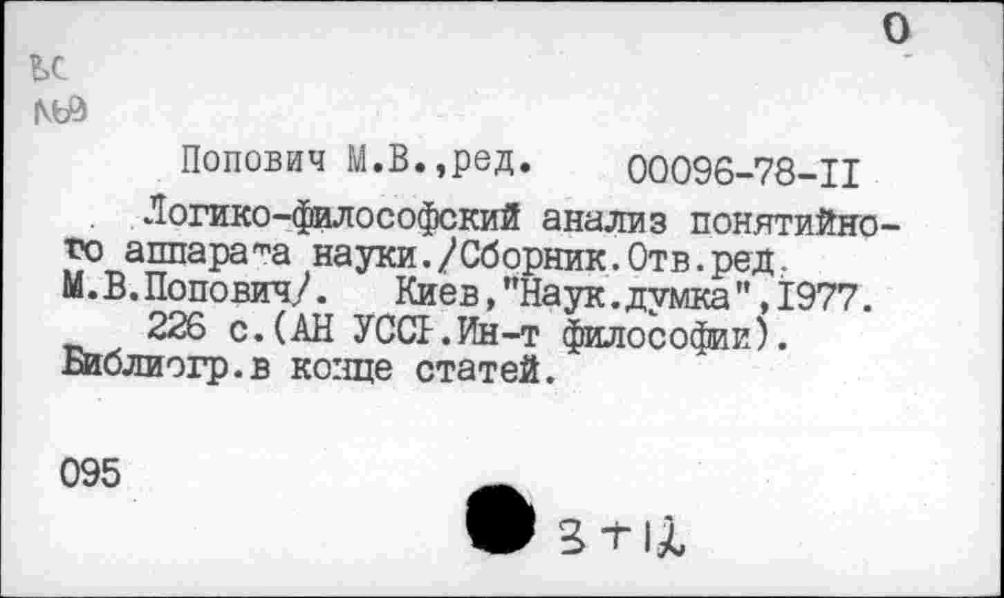 ﻿о
ьс
Попович М.В.,ред. 00096-78-11
Логико-философский анализ понятийного аппарата науки./Сборник.Отв.ред. М.В.Попович/. Киев,"Наук.думка",1977.
226 с.(АН У ОСЬ. Ин-т философии). Библиогр.в конце статей.
095
• Вт|Х